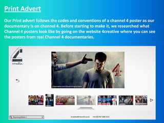 Print Advert
Our Print advert follows the codes and conventions of a channel 4 poster as our
documentary is on channel 4. Before starting to make it, we researched what
Channel 4 posters look like by going on the website 4creative where you can see
the posters from real Channel 4 documentaries.
 