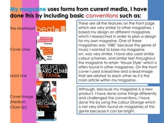 My magazine uses forms from current media, I have
done this by including basic conventions such as:
                        These are all the features on the front page
The Masthead            which are very similar to other magazines, I
                        based my design on different magazines
                        which I researched in order to plan a design
                        for my own magazine. One of these
                        magazines was ‘VIBE’ because the genre of
Cover Lines             music I wanted to base my magazine
                        on, was very similar. I have also used similar
                        colour schemes, and similar text throughout
                        the magazine to retain ‘House Style’ which is
                        often found in other magazines. On the front
                        cover I used a lead line and a lead image
Lead Line               that are related to each other as it is the
                        main article within my magazine.

                        Although, because my magazine is a new
                        product, I have done some things differently
Cover Image             and challenged the conventions, I have
(Medium                 done this by using the colour Orange which
Close Up)               is not very often found on magazines of this
                        genre because it can be bright.
 