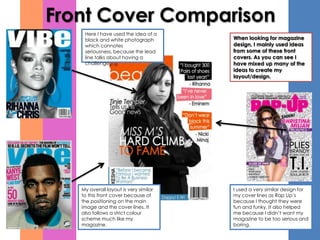Front Cover Comparison
    Here I have used the idea of a
    black and white photograph         When looking for magazine
    which connotes                     design, I mainly used ideas
    seriousness, because the lead      from some of these front
    line talks about having a          covers. As you can see I
    challenge.                         have mixed up many of the
                                       ideas to create my
                                       layout/design.




   My overall layout is very similar   I used a very similar design for
   to this front cover because of      my cover lines as Rap Up’s
   the positioning on the main         because I thought they were
   image and the cover lines. It       fun and funky. It also helped
   also follows a strict colour        me because I didn’t want my
   scheme much like my                 magazine to be too serious and
   magazine.                           boring.
 