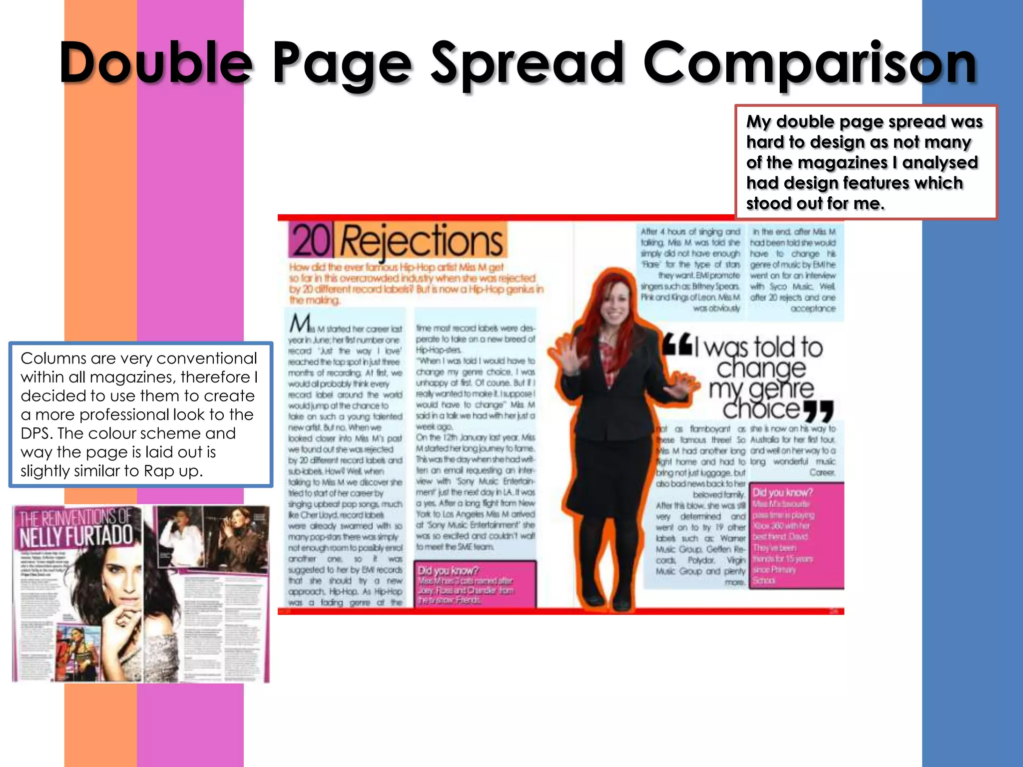 Double Page Spread Comparison
                                    My double page spread was
                                    hard to design as not many
                                    of the magazines I analysed
                                    had design features which
                                    stood out for me.




Columns are very conventional
within all magazines, therefore I
decided to use them to create
a more professional look to the
DPS. The colour scheme and
way the page is laid out is
slightly similar to Rap up.
 