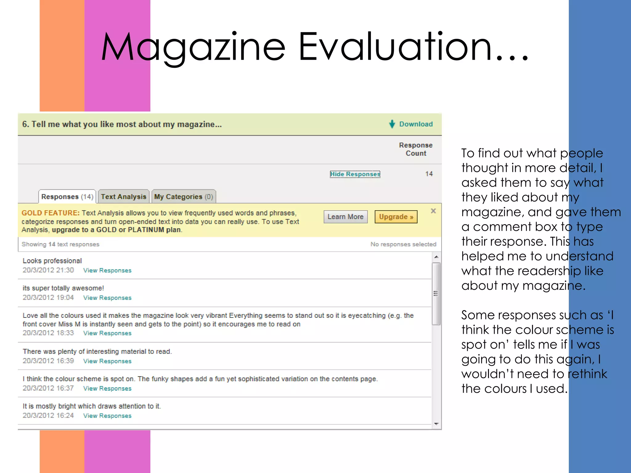 Magazine Evaluation…

                To find out what people
                thought in more detail, I
                asked them to say what
                they liked about my
                magazine, and gave them
                a comment box to type
                their response. This has
                helped me to understand
                what the readership like
                about my magazine.

                Some responses such as ‘I
                think the colour scheme is
                spot on’ tells me if I was
                going to do this again, I
                wouldn’t need to rethink
                the colours I used.
 