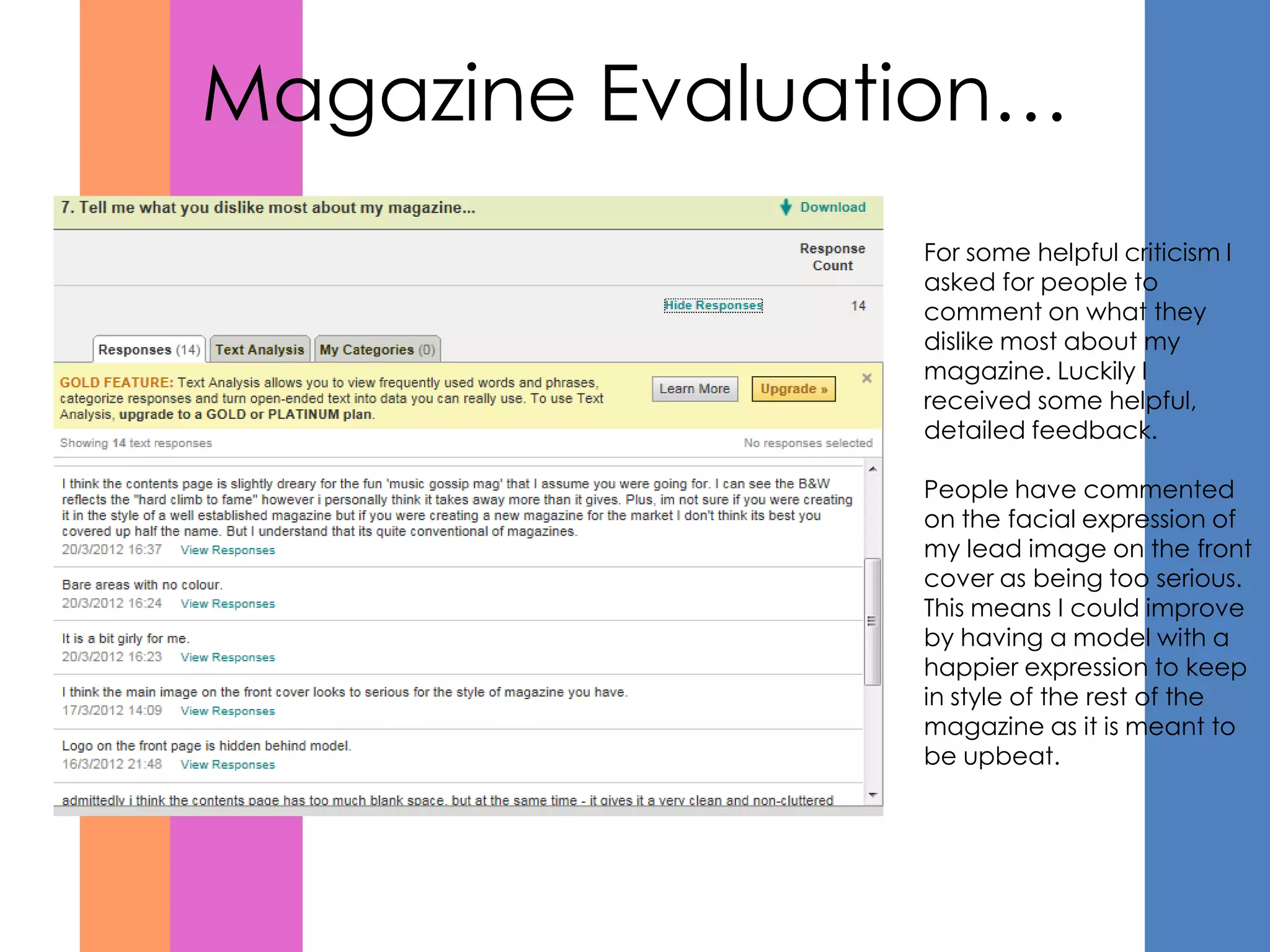 Magazine Evaluation…
                For some helpful criticism I
                asked for people to
                comment on what they
                dislike most about my
                magazine. Luckily I
                received some helpful,
                detailed feedback.

                People have commented
                on the facial expression of
                my lead image on the front
                cover as being too serious.
                This means I could improve
                by having a model with a
                happier expression to keep
                in style of the rest of the
                magazine as it is meant to
                be upbeat.
 