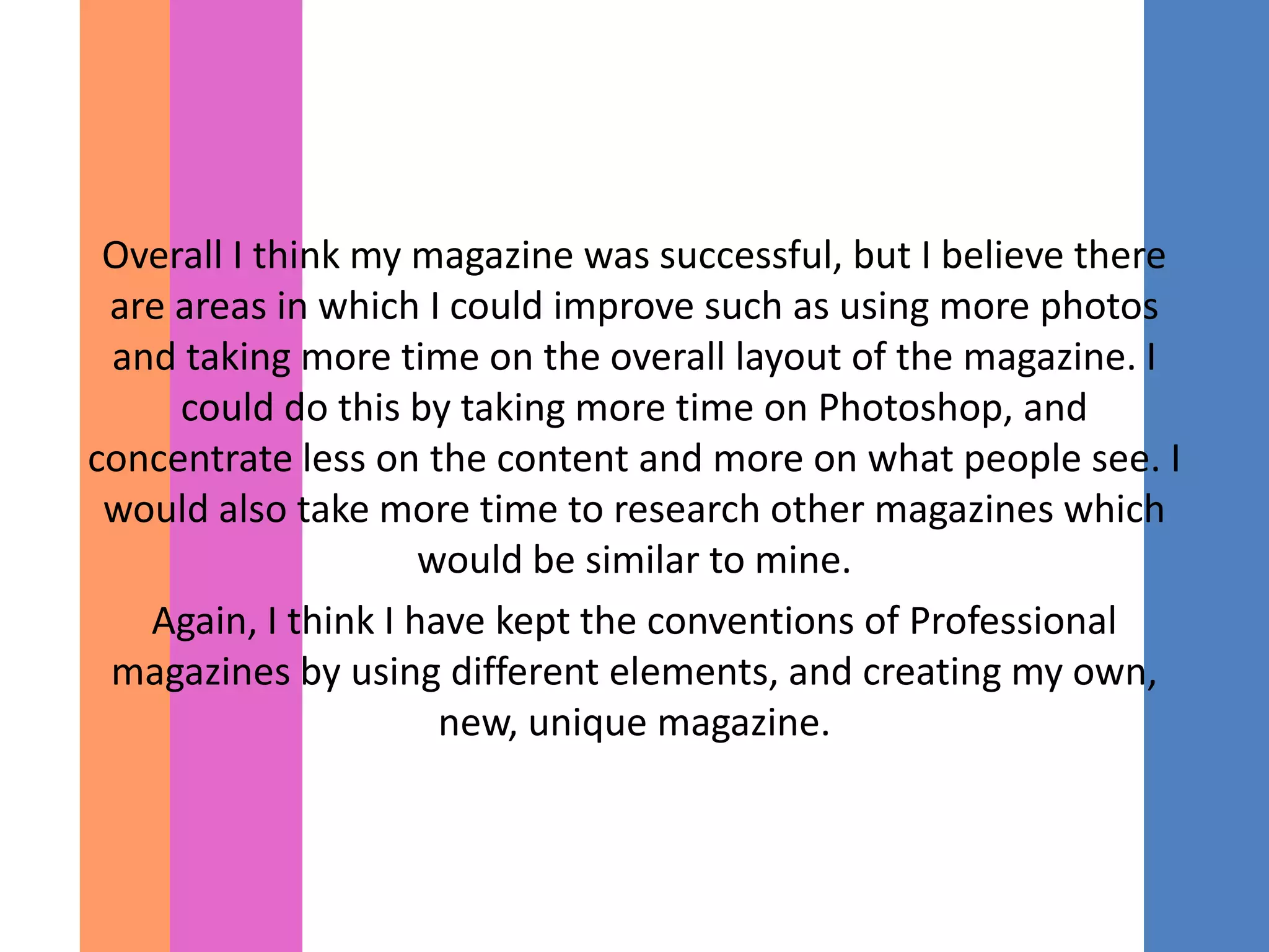 Overall I think my magazine was successful, but I believe there
 are areas in which I could improve such as using more photos
 and taking more time on the overall layout of the magazine. I
     could do this by taking more time on Photoshop, and
concentrate less on the content and more on what people see. I
 would also take more time to research other magazines which
                     would be similar to mine.
   Again, I think I have kept the conventions of Professional
 magazines by using different elements, and creating my own,
                      new, unique magazine.
 