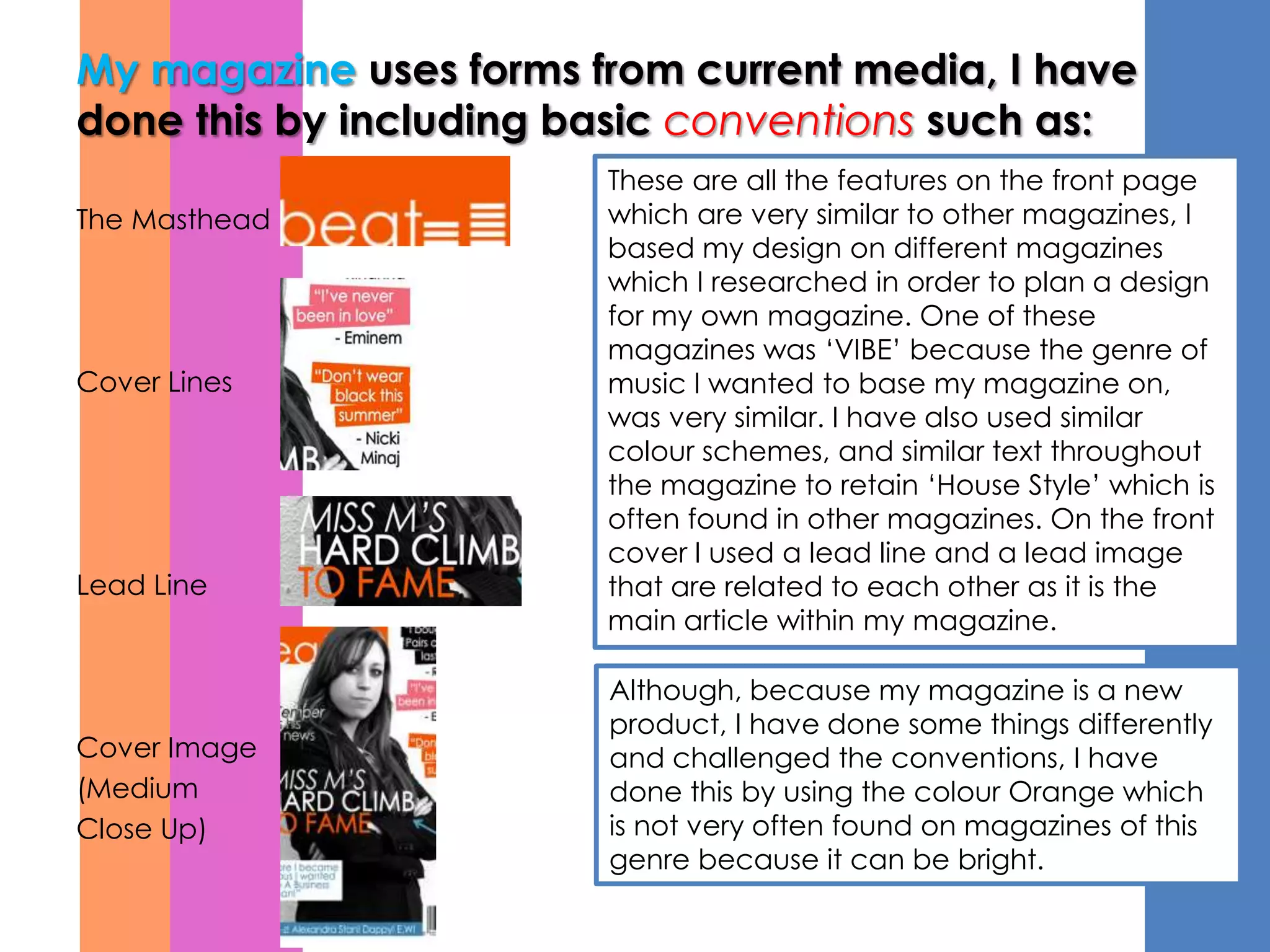 My magazine uses forms from current media, I have
done this by including basic conventions such as:
                        These are all the features on the front page
The Masthead            which are very similar to other magazines, I
                        based my design on different magazines
                        which I researched in order to plan a design
                        for my own magazine. One of these
                        magazines was ‘VIBE’ because the genre of
Cover Lines             music I wanted to base my magazine on,
                        was very similar. I have also used similar
                        colour schemes, and similar text throughout
                        the magazine to retain ‘House Style’ which is
                        often found in other magazines. On the front
                        cover I used a lead line and a lead image
Lead Line               that are related to each other as it is the
                        main article within my magazine.

                        Although, because my magazine is a new
                        product, I have done some things differently
Cover Image             and challenged the conventions, I have
(Medium                 done this by using the colour Orange which
Close Up)               is not very often found on magazines of this
                        genre because it can be bright.
 