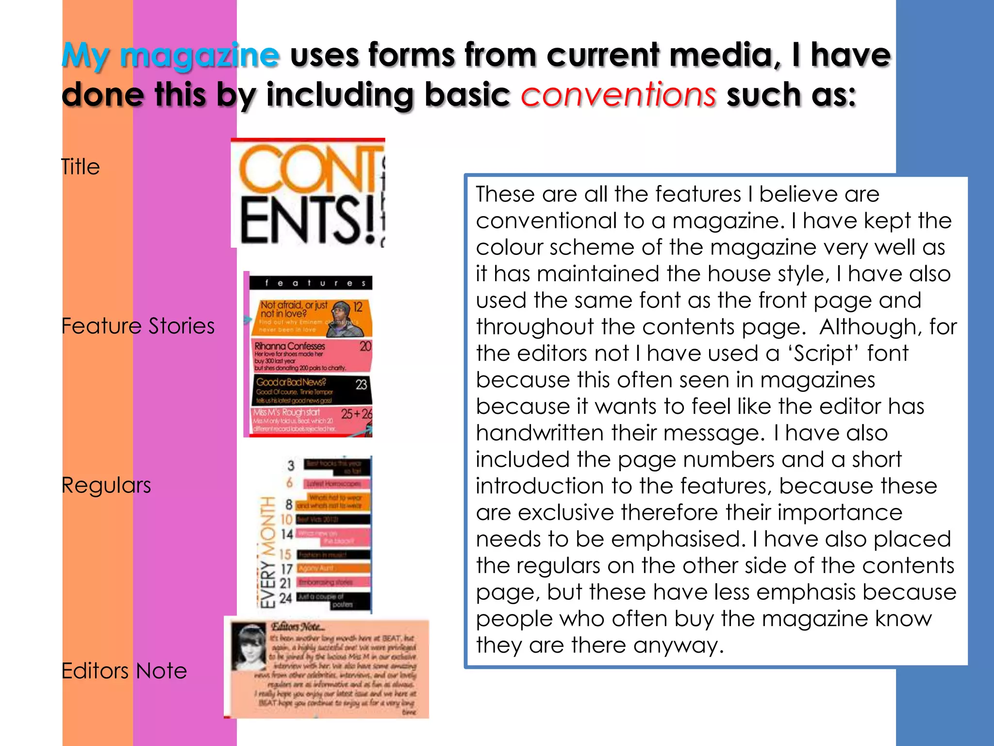 My magazine uses forms from current media, I have
done this by including basic conventions such as:

Title
                        These are all the features I believe are
                        conventional to a magazine. I have kept the
                        colour scheme of the magazine very well as
                        it has maintained the house style, I have also
                        used the same font as the front page and
Feature Stories         throughout the contents page. Although, for
                        the editors not I have used a ‘Script’ font
                        because this often seen in magazines
                        because it wants to feel like the editor has
                        handwritten their message. I have also
                        included the page numbers and a short
Regulars                introduction to the features, because these
                        are exclusive therefore their importance
                        needs to be emphasised. I have also placed
                        the regulars on the other side of the contents
                        page, but these have less emphasis because
                        people who often buy the magazine know
                        they are there anyway.
Editors Note
 
