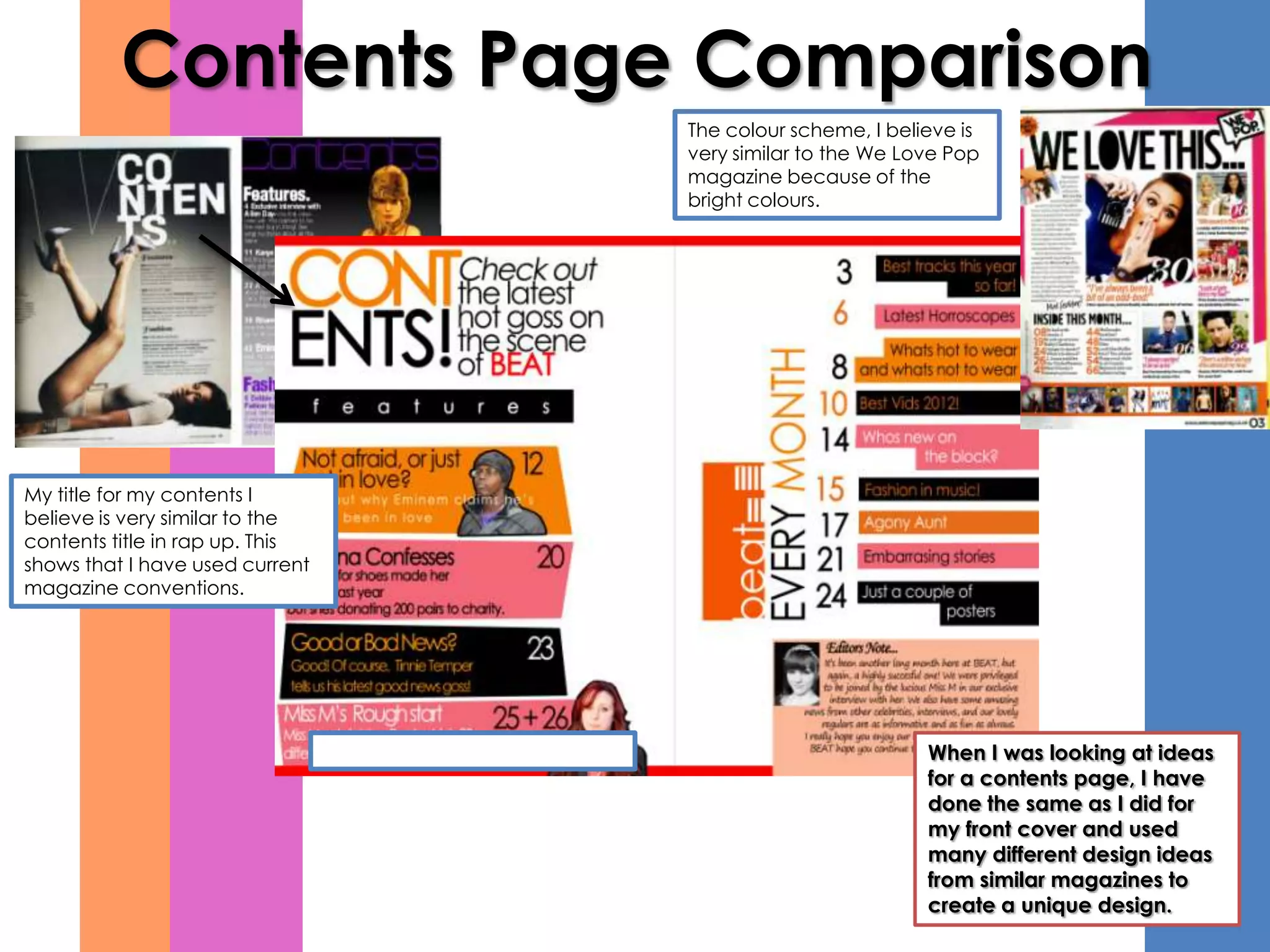 Contents Page Comparison
                                 The colour scheme, I believe is
                                 very similar to the We Love Pop
                                 magazine because of the
                                 bright colours.




My title for my contents I
believe is very similar to the
contents title in rap up. This
shows that I have used current
magazine conventions.




                                                          When I was looking at ideas
                                                          for a contents page, I have
                                                          done the same as I did for
                                                          my front cover and used
                                                          many different design ideas
                                                          from similar magazines to
                                                          create a unique design.
 