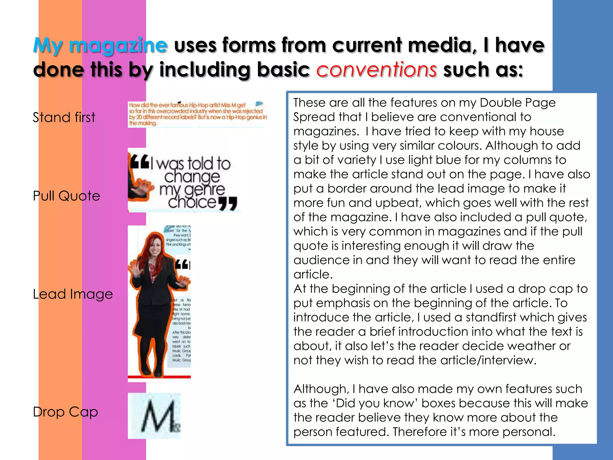 My magazine uses forms from current media, I have
done this by including basic conventions such as:
                        These are all the features on my Double Page
Stand first             Spread that I believe are conventional to
                        magazines. I have tried to keep with my house
                        style by using very similar colours. Although to add
                        a bit of variety I use light blue for my columns to
                        make the article stand out on the page. I have also
                        put a border around the lead image to make it
Pull Quote              more fun and upbeat, which goes well with the rest
                        of the magazine. I have also included a pull quote,
                        which is very common in magazines and if the pull
                        quote is interesting enough it will draw the
                        audience in and they will want to read the entire
                        article.
Lead Image              At the beginning of the article I used a drop cap to
                        put emphasis on the beginning of the article. To
                        introduce the article, I used a standfirst which gives
                        the reader a brief introduction into what the text is
                        about, it also let’s the reader decide weather or
                        not they wish to read the article/interview.

                        Although, I have also made my own features such
                        as the ‘Did you know’ boxes because this will make
Drop Cap                the reader believe they know more about the
                        person featured. Therefore it’s more personal.
 