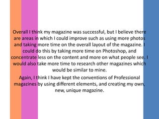 Overall I think my magazine was successful, but I believe there
 are areas in which I could improve such as using more photos
 and taking more time on the overall layout of the magazine. I
     could do this by taking more time on Photoshop, and
concentrate less on the content and more on what people see. I
 would also take more time to research other magazines which
                     would be similar to mine.
   Again, I think I have kept the conventions of Professional
 magazines by using different elements, and creating my own,
                      new, unique magazine.
 