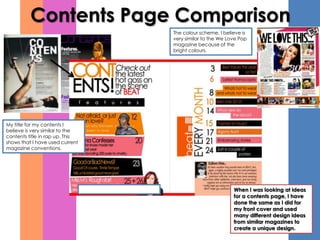Contents Page Comparison
                                 The colour scheme, I believe is
                                 very similar to the We Love Pop
                                 magazine because of the
                                 bright colours.




My title for my contents I
believe is very similar to the
contents title in rap up. This
shows that I have used current
magazine conventions.




                                                          When I was looking at ideas
                                                          for a contents page, I have
                                                          done the same as I did for
                                                          my front cover and used
                                                          many different design ideas
                                                          from similar magazines to
                                                          create a unique design.
 