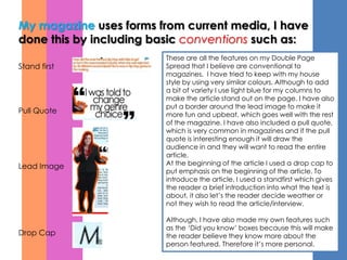 My magazine uses forms from current media, I have
done this by including basic conventions such as:
                        These are all the features on my Double Page
Stand first             Spread that I believe are conventional to
                        magazines. I have tried to keep with my house
                        style by using very similar colours. Although to add
                        a bit of variety I use light blue for my columns to
                        make the article stand out on the page. I have also
                        put a border around the lead image to make it
Pull Quote              more fun and upbeat, which goes well with the rest
                        of the magazine. I have also included a pull quote,
                        which is very common in magazines and if the pull
                        quote is interesting enough it will draw the
                        audience in and they will want to read the entire
                        article.
Lead Image              At the beginning of the article I used a drop cap to
                        put emphasis on the beginning of the article. To
                        introduce the article, I used a standfirst which gives
                        the reader a brief introduction into what the text is
                        about, it also let’s the reader decide weather or
                        not they wish to read the article/interview.

                        Although, I have also made my own features such
                        as the ‘Did you know’ boxes because this will make
Drop Cap                the reader believe they know more about the
                        person featured. Therefore it’s more personal.
 