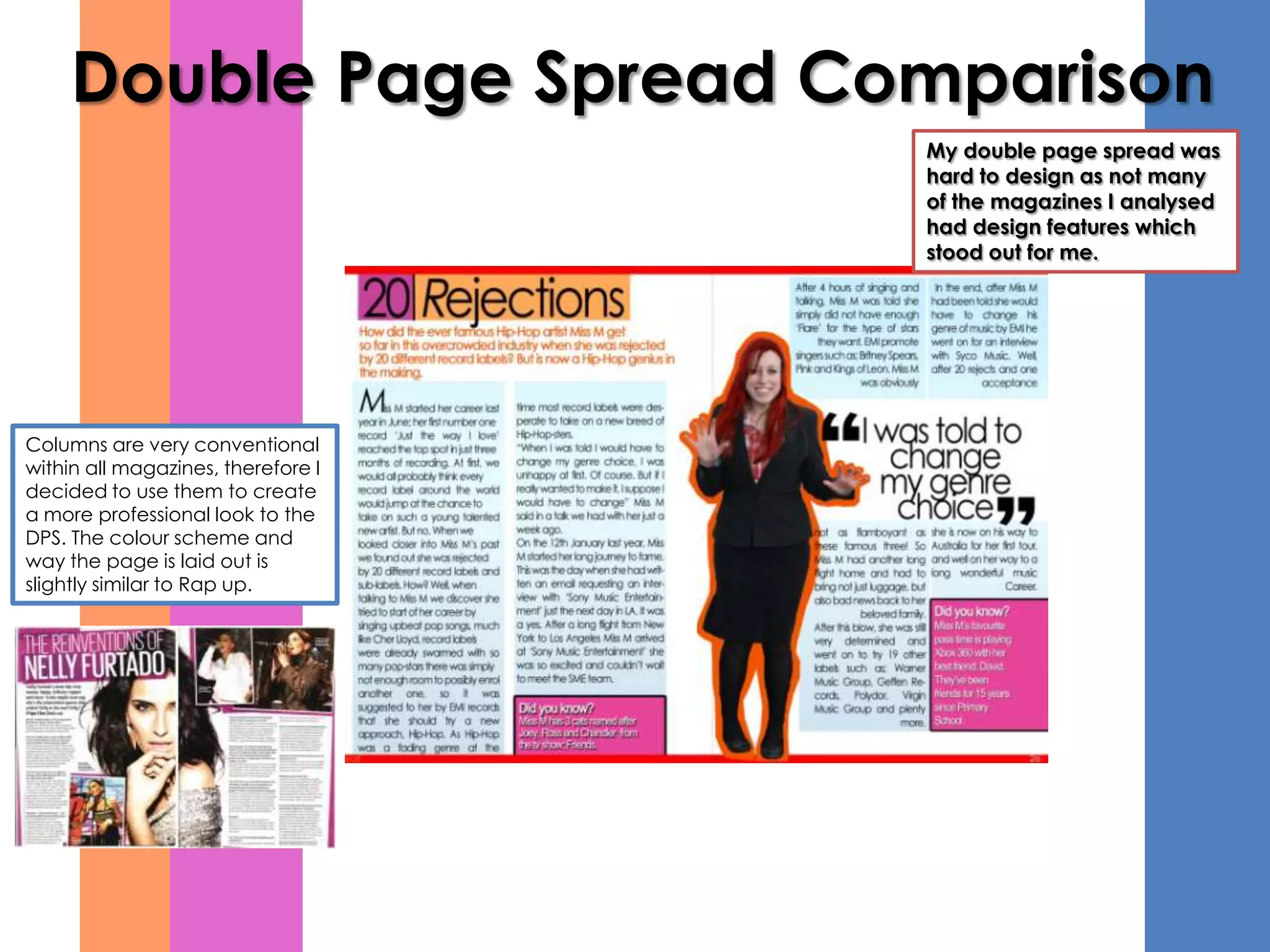 Double Page Spread Comparison
                                    My double page spread was
                                    hard to design as not many
                                    of the magazines I analysed
                                    had design features which
                                    stood out for me.




Columns are very conventional
within all magazines, therefore I
decided to use them to create
a more professional look to the
DPS. The colour scheme and
way the page is laid out is
slightly similar to Rap up.
 