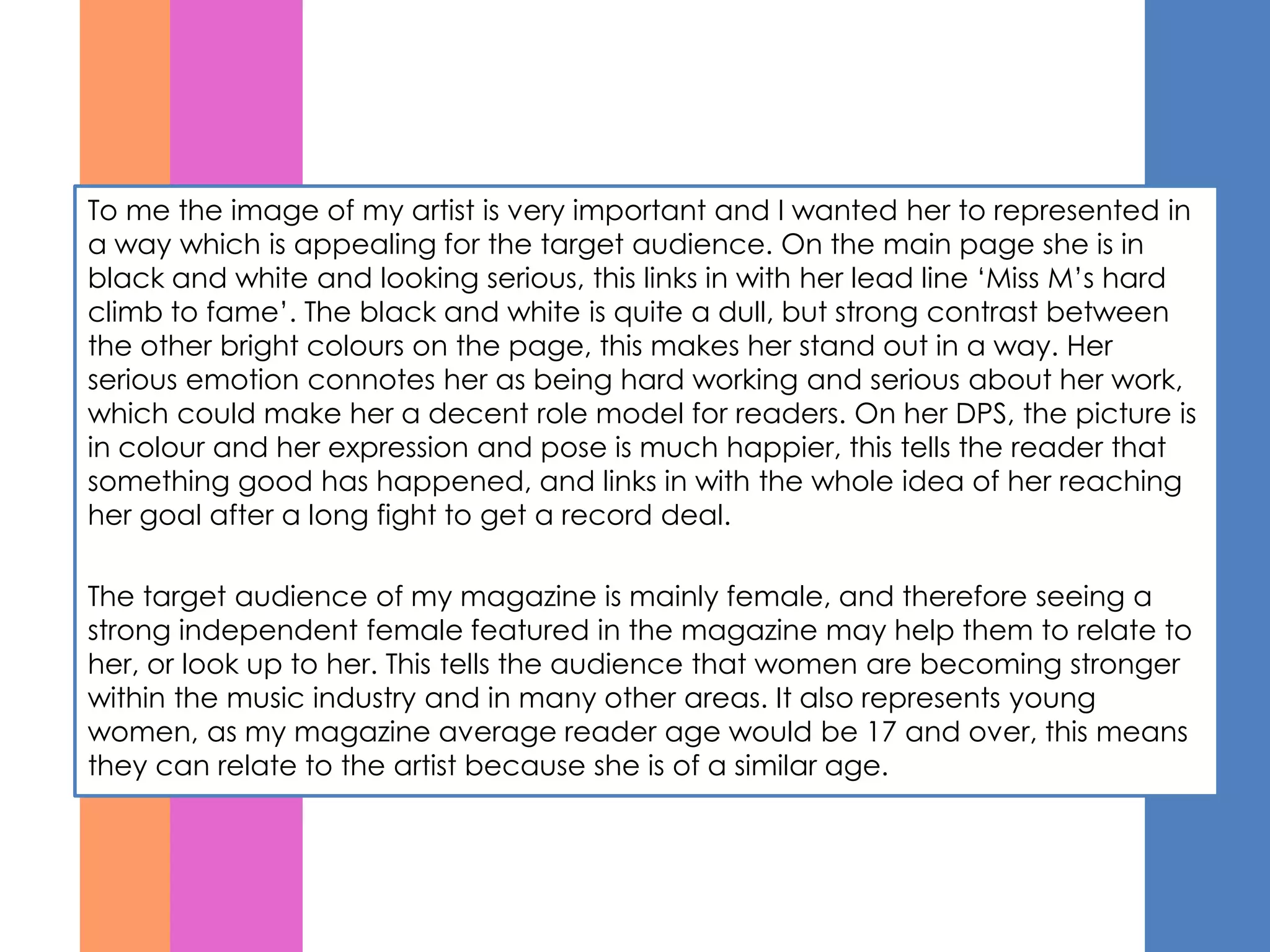 To me the image of my artist is very important and I wanted her to represented in
a way which is appealing for the target audience. On the main page she is in
black and white and looking serious, this links in with her lead line ‘Miss M’s hard
climb to fame’. The black and white is quite a dull, but strong contrast between
the other bright colours on the page, this makes her stand out in a way. Her
serious emotion connotes her as being hard working and serious about her work,
which could make her a decent role model for readers. On her DPS, the picture is
in colour and her expression and pose is much happier, this tells the reader that
something good has happened, and links in with the whole idea of her reaching
her goal after a long fight to get a record deal.

The target audience of my magazine is mainly female, and therefore seeing a
strong independent female featured in the magazine may help them to relate to
her, or look up to her. This tells the audience that women are becoming stronger
within the music industry and in many other areas. It also represents young
women, as my magazine average reader age would be 17 and over, this means
they can relate to the artist because she is of a similar age.
 