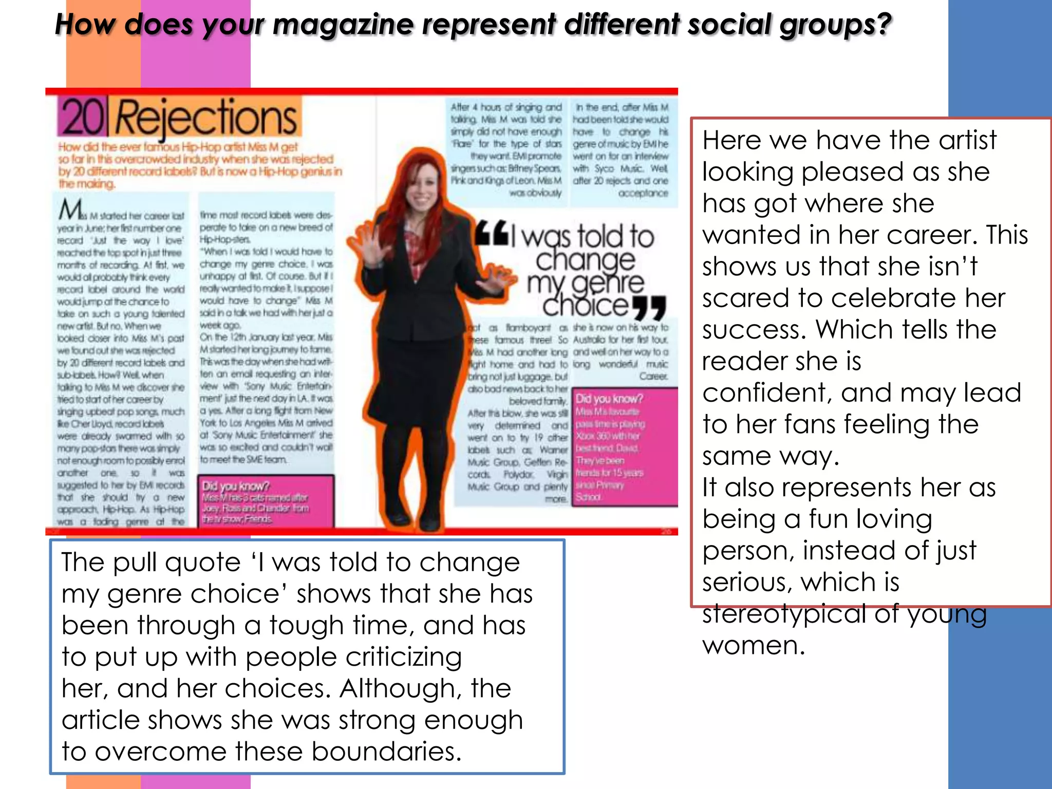 How does your magazine represent different social groups?


                                            Here we have the artist
                                            looking pleased as she
                                            has got where she
                                            wanted in her career. This
                                            shows us that she isn’t
                                            scared to celebrate her
                                            success. Which tells the
                                            reader she is
                                            confident, and may lead
                                            to her fans feeling the
                                            same way.
                                            It also represents her as
                                            being a fun loving
The pull quote ‘I was told to change        person, instead of just
my genre choice’ shows that she has         serious, which is
been through a tough time, and has          stereotypical of young
to put up with people criticizing           women.
her, and her choices. Although, the
article shows she was strong enough
to overcome these boundaries.
 