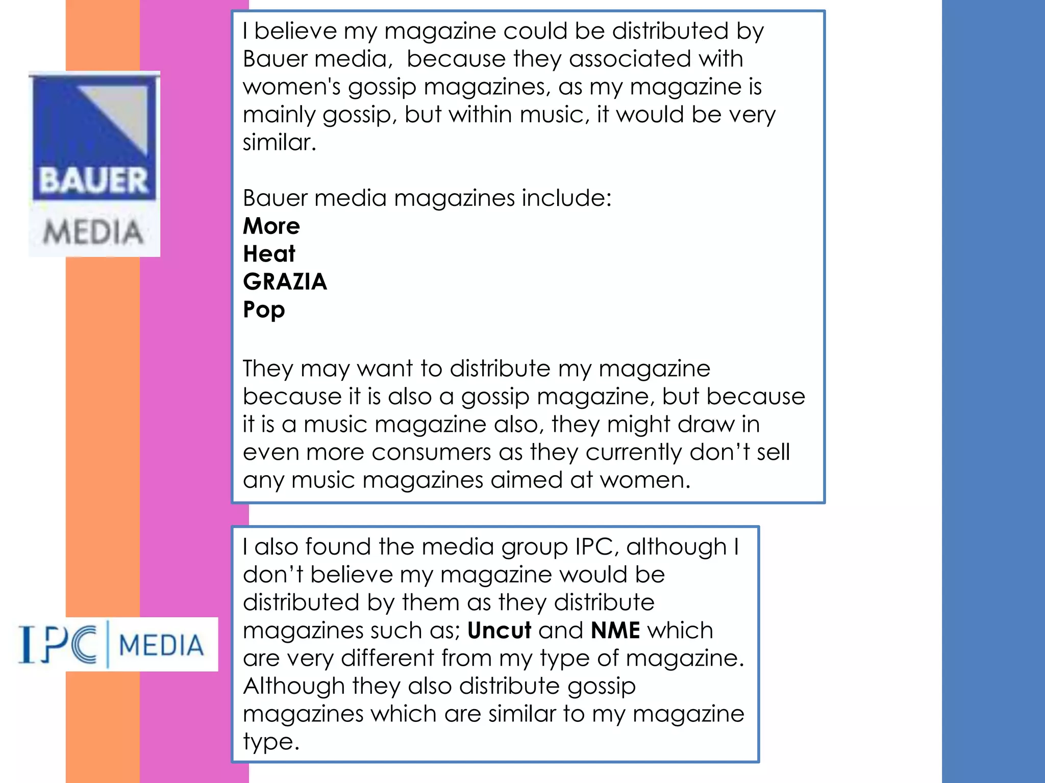 I believe my magazine could be distributed by
Bauer media, because they associated with
women's gossip magazines, as my magazine is
mainly gossip, but within music, it would be very
similar.

Bauer media magazines include:
More
Heat
GRAZIA
Pop

They may want to distribute my magazine
because it is also a gossip magazine, but because
it is a music magazine also, they might draw in
even more consumers as they currently don’t sell
any music magazines aimed at women.

I also found the media group IPC, although I
don’t believe my magazine would be
distributed by them as they distribute
magazines such as; Uncut and NME which
are very different from my type of magazine.
Although they also distribute gossip
magazines which are similar to my magazine
type.
 