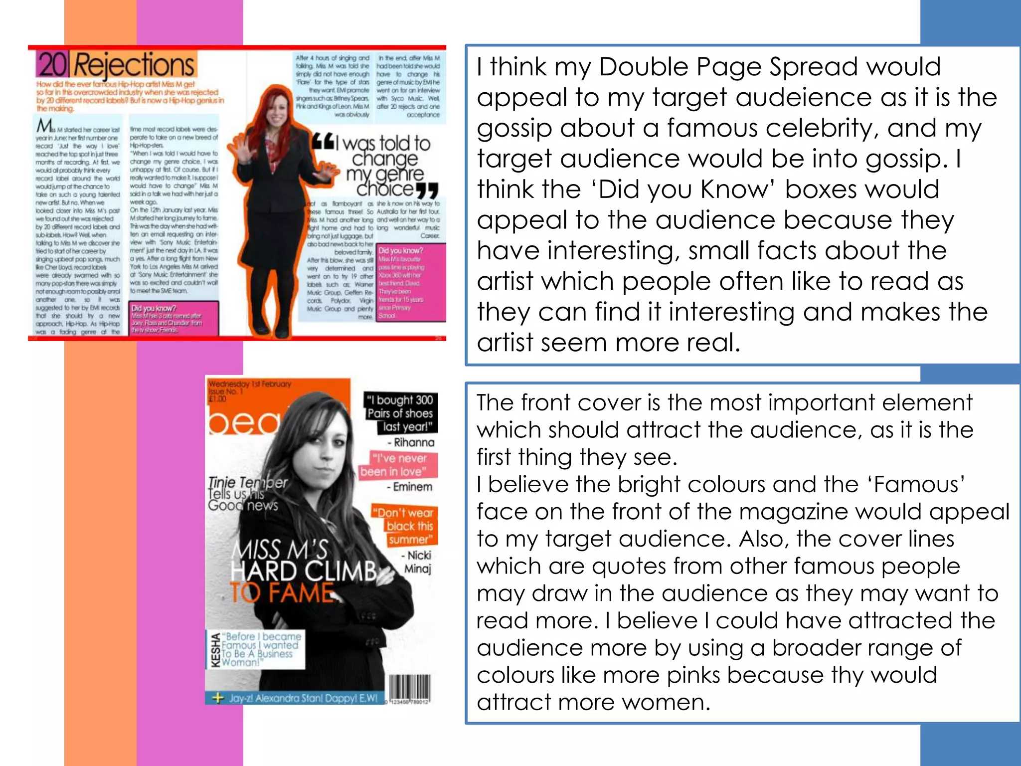 I think my Double Page Spread would
appeal to my target audeience as it is the
gossip about a famous celebrity, and my
target audience would be into gossip. I
think the ‘Did you Know’ boxes would
appeal to the audience because they
have interesting, small facts about the
artist which people often like to read as
they can find it interesting and makes the
artist seem more real.

The front cover is the most important element
which should attract the audience, as it is the
first thing they see.
I believe the bright colours and the ‘Famous’
face on the front of the magazine would appeal
to my target audience. Also, the cover lines
which are quotes from other famous people
may draw in the audience as they may want to
read more. I believe I could have attracted the
audience more by using a broader range of
colours like more pinks because thy would
attract more women.
 