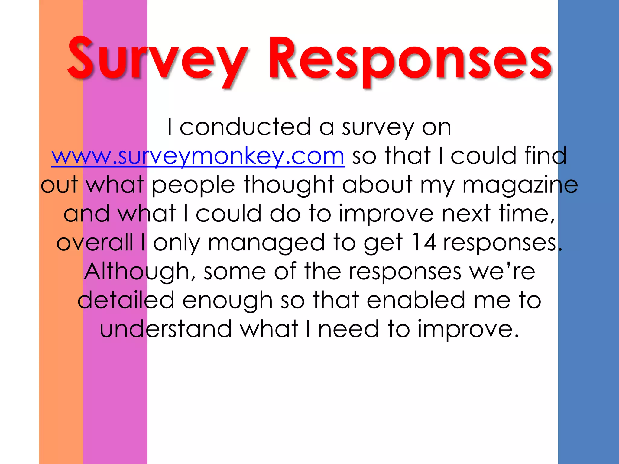 Survey Responses
            I conducted a survey on
 www.surveymonkey.com so that I could find
out what people thought about my magazine
  and what I could do to improve next time,
 overall I only managed to get 14 responses.
    Although, some of the responses we’re
   detailed enough so that enabled me to
     understand what I need to improve.
 