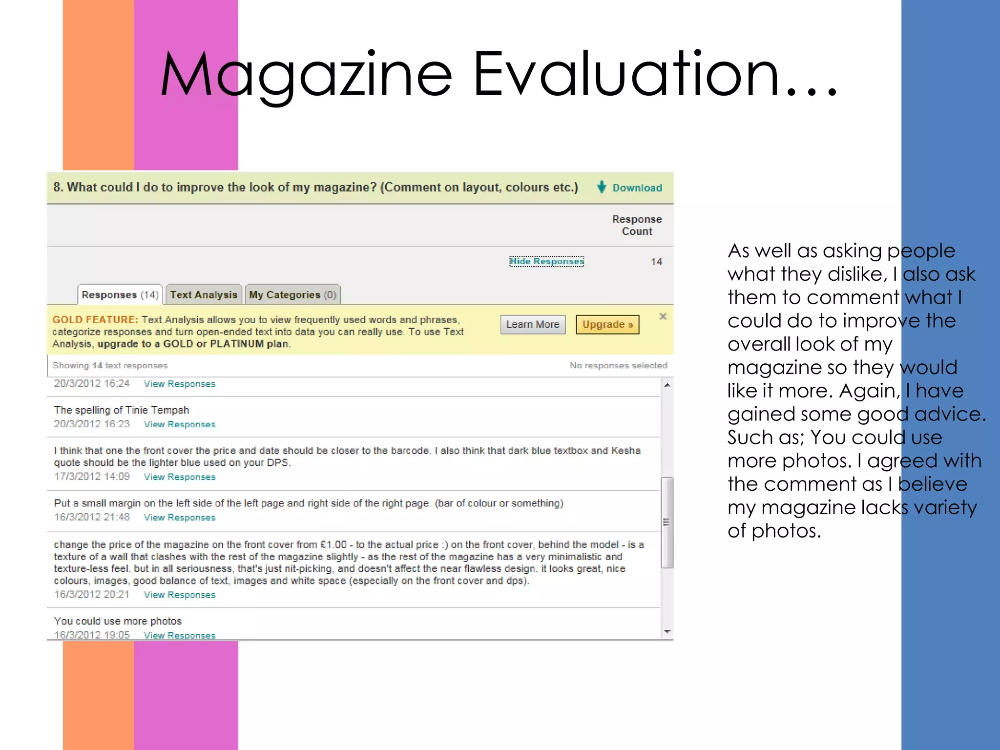 Magazine Evaluation…

                As well as asking people
                what they dislike, I also ask
                them to comment what I
                could do to improve the
                overall look of my
                magazine so they would
                like it more. Again, I have
                gained some good advice.
                Such as; You could use
                more photos. I agreed with
                the comment as I believe
                my magazine lacks variety
                of photos.
 