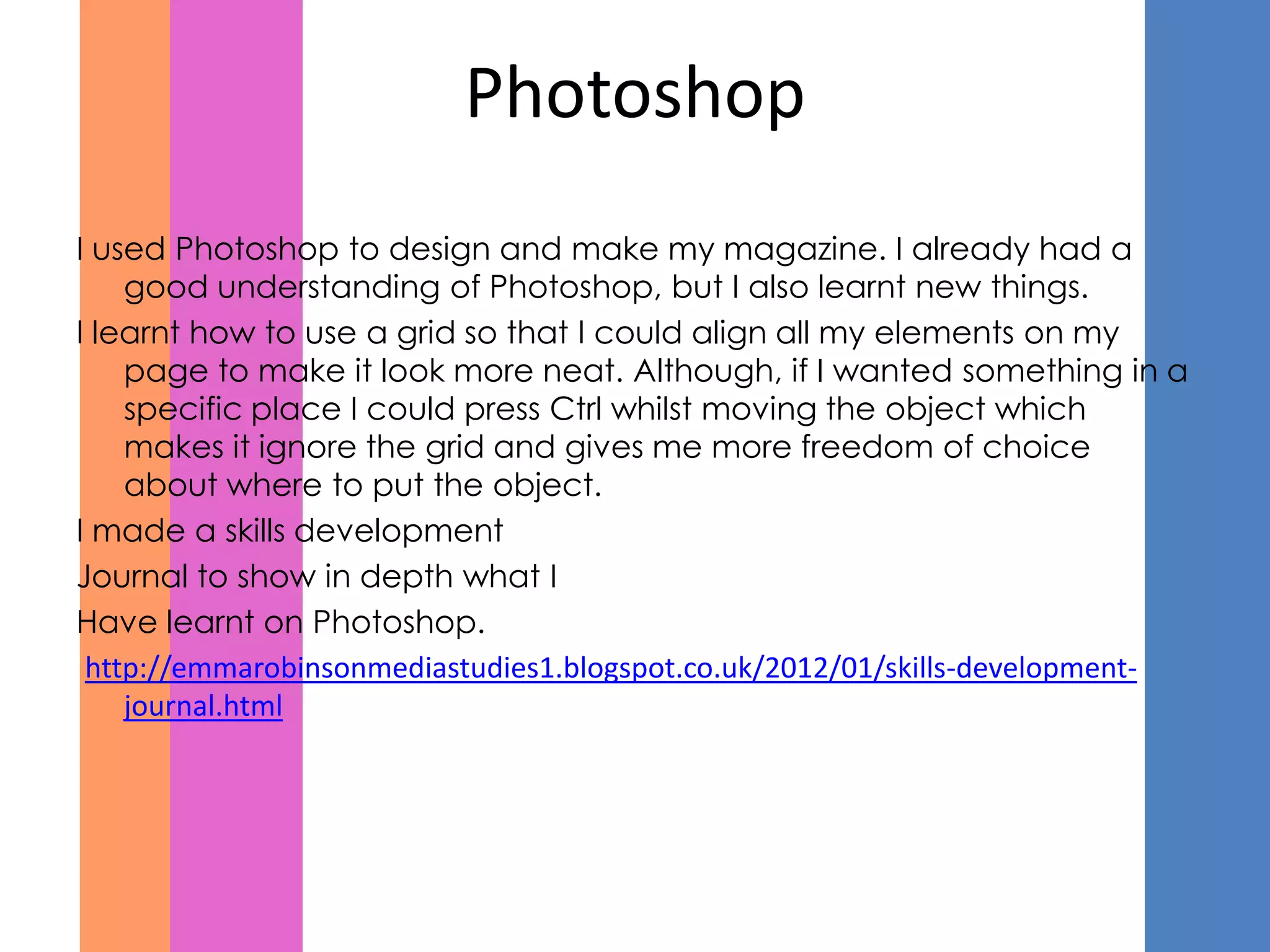 Photoshop
I used Photoshop to design and make my magazine. I already had a
    good understanding of Photoshop, but I also learnt new things.
I learnt how to use a grid so that I could align all my elements on my
    page to make it look more neat. Although, if I wanted something in a
    specific place I could press Ctrl whilst moving the object which
    makes it ignore the grid and gives me more freedom of choice
    about where to put the object.
I made a skills development
Journal to show in depth what I
Have learnt on Photoshop.
 http://emmarobinsonmediastudies1.blogspot.co.uk/2012/01/skills-development-
    journal.html
 