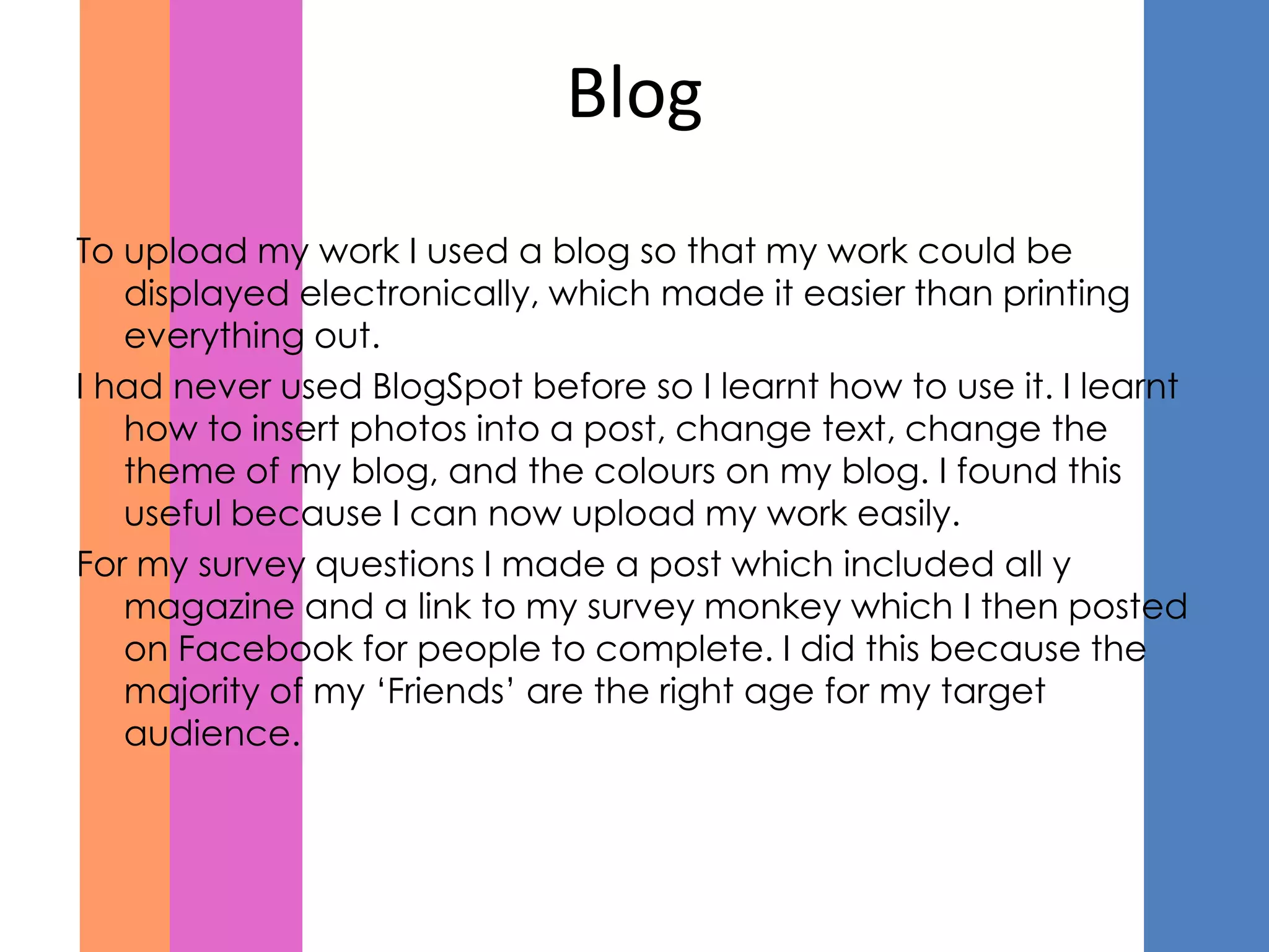 Blog
To upload my work I used a blog so that my work could be
   displayed electronically, which made it easier than printing
   everything out.
I had never used BlogSpot before so I learnt how to use it. I learnt
   how to insert photos into a post, change text, change the
   theme of my blog, and the colours on my blog. I found this
   useful because I can now upload my work easily.
For my survey questions I made a post which included all y
   magazine and a link to my survey monkey which I then posted
   on Facebook for people to complete. I did this because the
   majority of my ‘Friends’ are the right age for my target
   audience.
 
