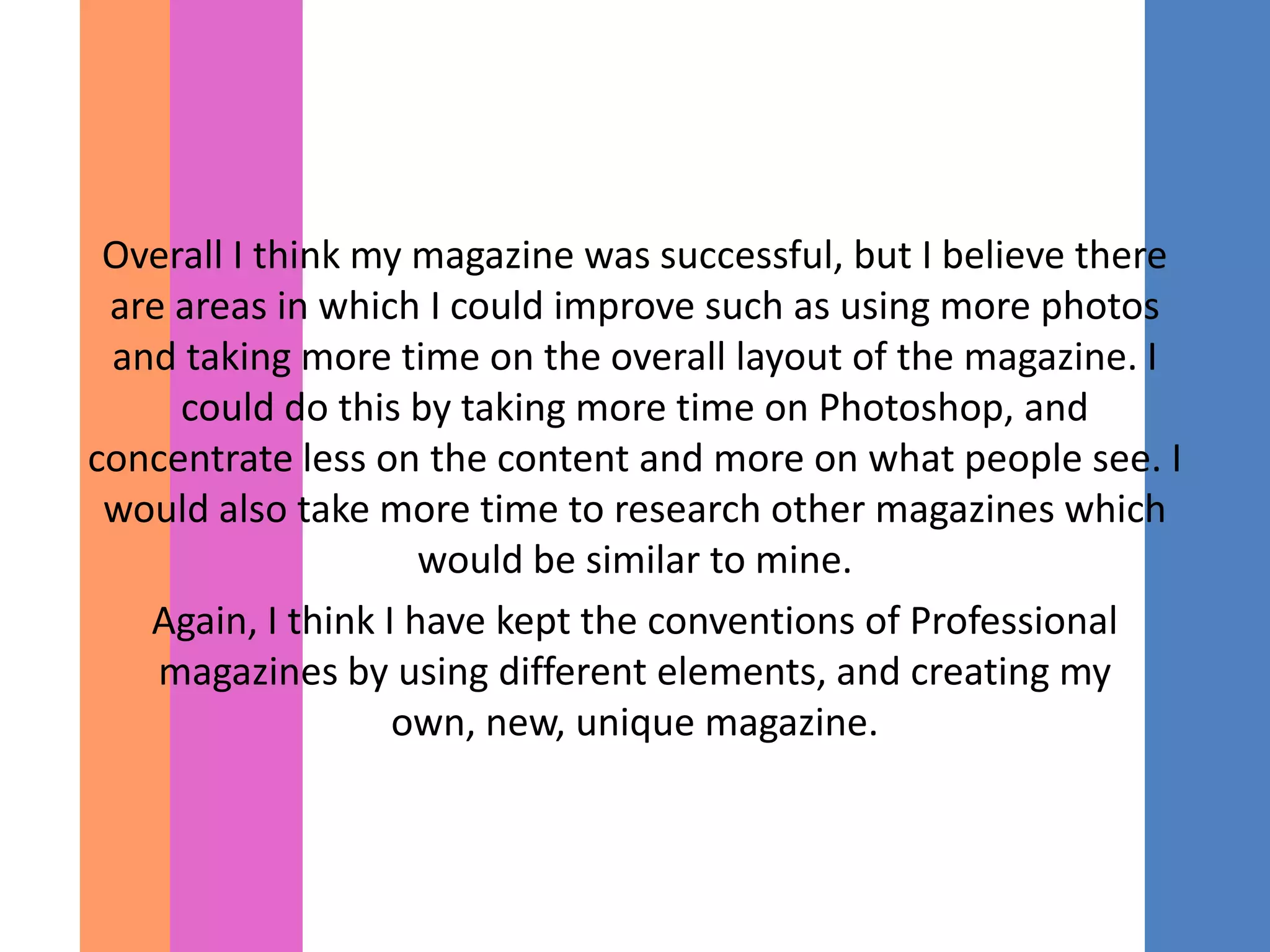 Overall I think my magazine was successful, but I believe there
 are areas in which I could improve such as using more photos
 and taking more time on the overall layout of the magazine. I
     could do this by taking more time on Photoshop, and
concentrate less on the content and more on what people see. I
 would also take more time to research other magazines which
                     would be similar to mine.
   Again, I think I have kept the conventions of Professional
    magazines by using different elements, and creating my
                   own, new, unique magazine.
 