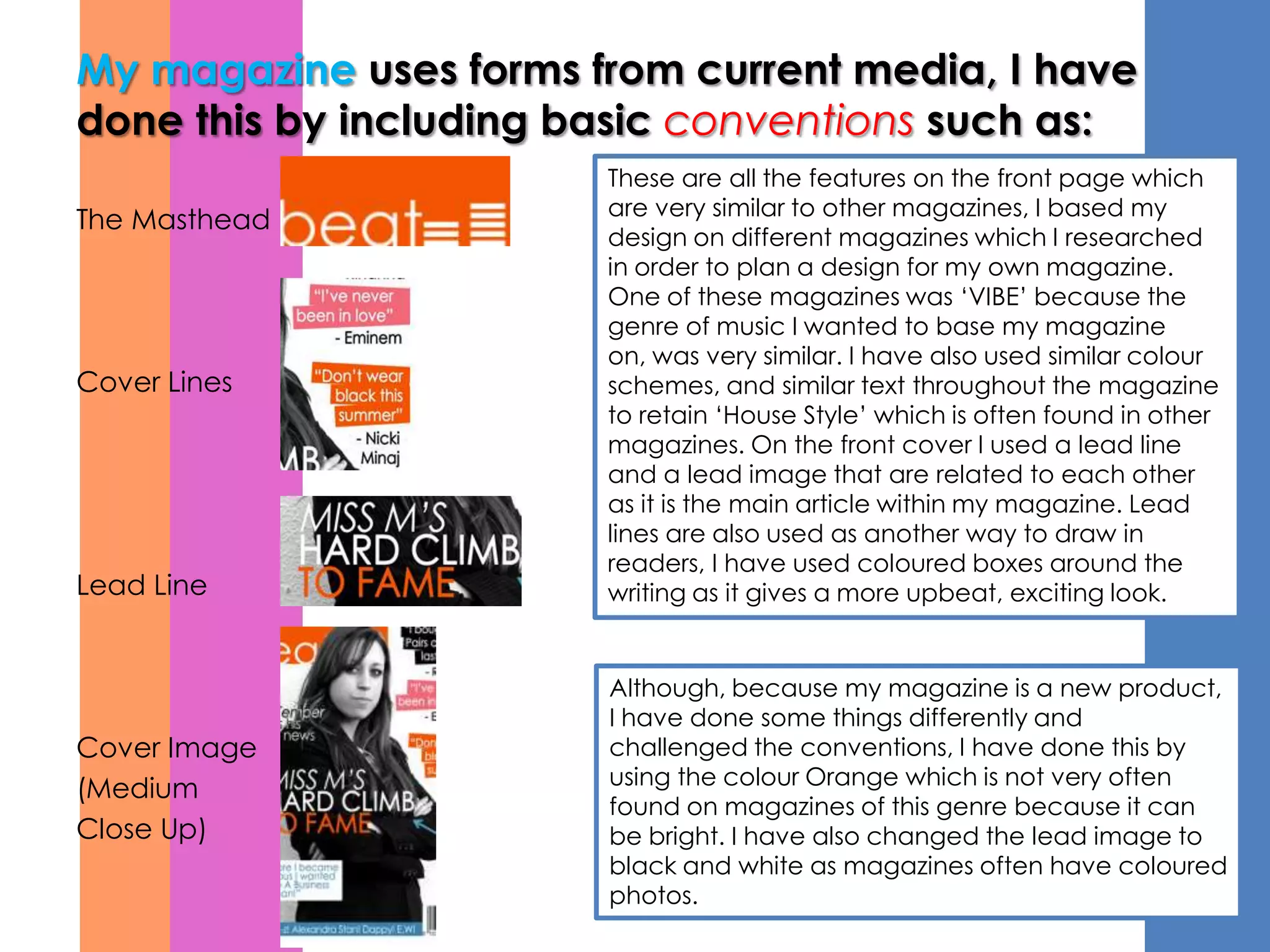 My magazine uses forms from current media, I have
done this by including basic conventions such as:
                        These are all the features on the front page which
                        are very similar to other magazines, I based my
The Masthead
                        design on different magazines which I researched
                        in order to plan a design for my own magazine.
                        One of these magazines was ‘VIBE’ because the
                        genre of music I wanted to base my magazine
                        on, was very similar. I have also used similar colour
Cover Lines             schemes, and similar text throughout the magazine
                        to retain ‘House Style’ which is often found in other
                        magazines. On the front cover I used a lead line
                        and a lead image that are related to each other
                        as it is the main article within my magazine. Lead
                        lines are also used as another way to draw in
                        readers, I have used coloured boxes around the
Lead Line               writing as it gives a more upbeat, exciting look.


                        Although, because my magazine is a new product,
                        I have done some things differently and
Cover Image             challenged the conventions, I have done this by
                        using the colour Orange which is not very often
(Medium
                        found on magazines of this genre because it can
Close Up)               be bright. I have also changed the lead image to
                        black and white as magazines often have coloured
                        photos.
 