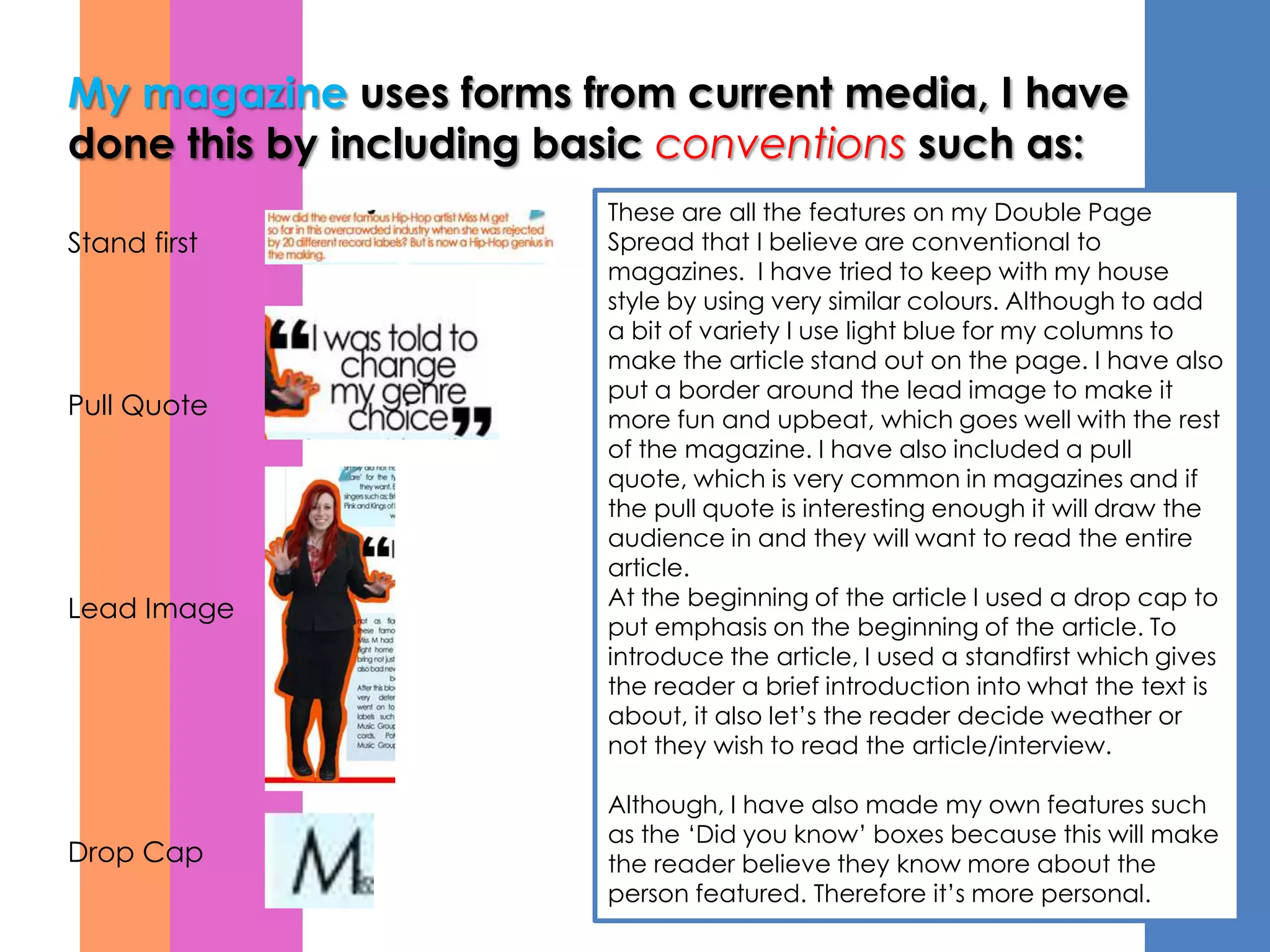 My magazine uses forms from current media, I have
done this by including basic conventions such as:
                        These are all the features on my Double Page
Stand first             Spread that I believe are conventional to
                        magazines. I have tried to keep with my house
                        style by using very similar colours. Although to add
                        a bit of variety I use light blue for my columns to
                        make the article stand out on the page. I have also
                        put a border around the lead image to make it
Pull Quote              more fun and upbeat, which goes well with the rest
                        of the magazine. I have also included a pull
                        quote, which is very common in magazines and if
                        the pull quote is interesting enough it will draw the
                        audience in and they will want to read the entire
                        article.
Lead Image              At the beginning of the article I used a drop cap to
                        put emphasis on the beginning of the article. To
                        introduce the article, I used a standfirst which gives
                        the reader a brief introduction into what the text is
                        about, it also let’s the reader decide weather or
                        not they wish to read the article/interview.

                        Although, I have also made my own features such
                        as the ‘Did you know’ boxes because this will make
Drop Cap                the reader believe they know more about the
                        person featured. Therefore it’s more personal.
 