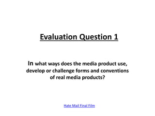 Evaluation Question 1
In what ways does the media product use,
develop or challenge forms and conventions
of real media products?
Hate Mail Final Film
 