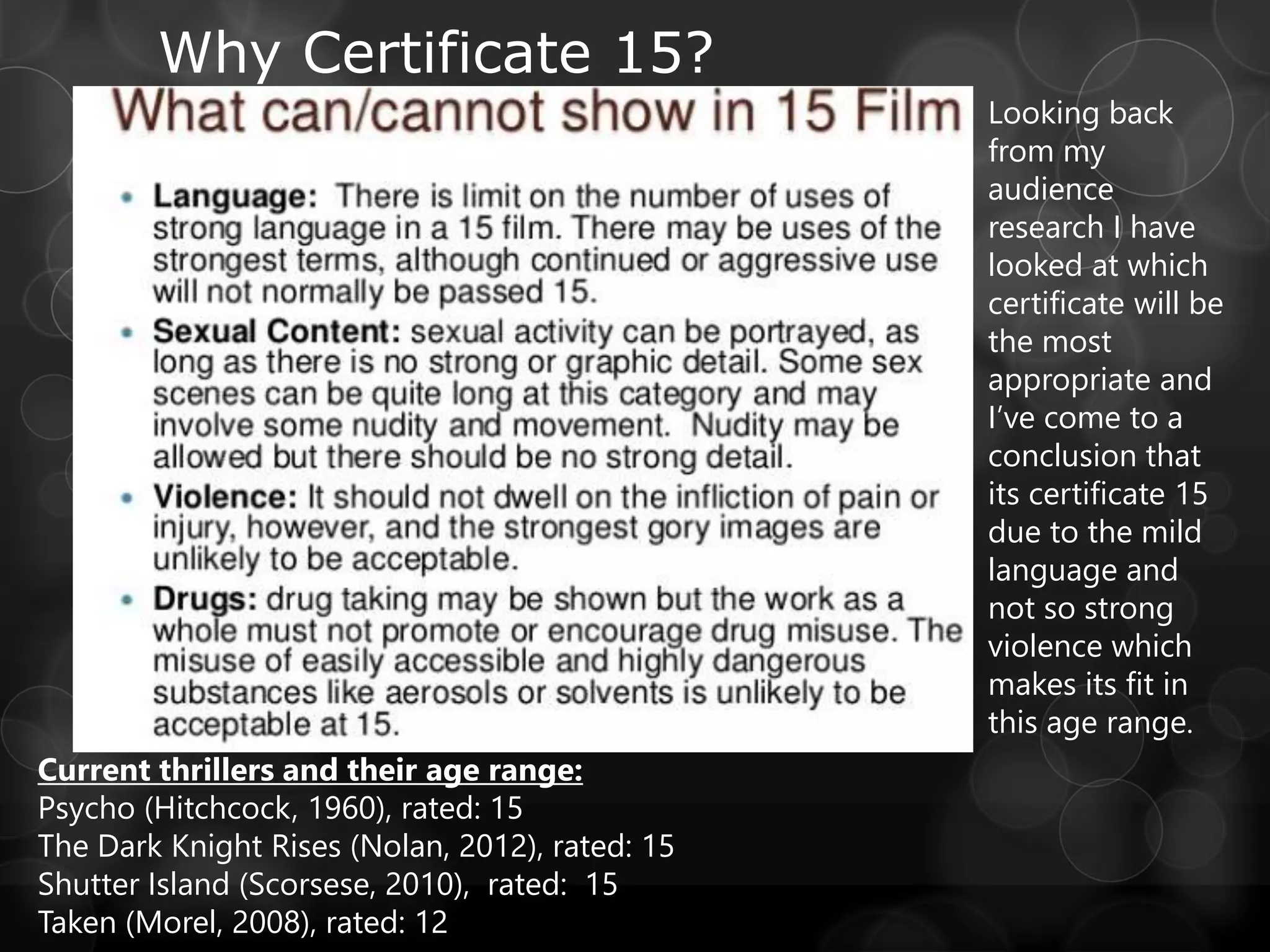 Why Certificate 15?
Looking back
from my
audience
research I have
looked at which
certificate will be
the most
appropriate and
I’ve come to a
conclusion that
its certificate 15
due to the mild
language and
not so strong
violence which
makes its fit in
this age range.
Current thrillers and their age range:
Psycho (Hitchcock, 1960), rated: 15
The Dark Knight Rises (Nolan, 2012), rated: 15
Shutter Island (Scorsese, 2010), rated: 15
Taken (Morel, 2008), rated: 12
 