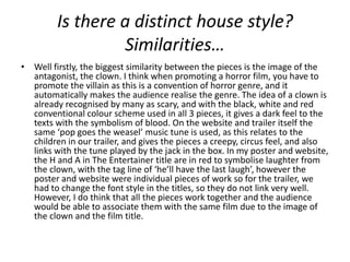 Is there a distinct house style?
                  Similarities…
• Well firstly, the biggest similarity between the pieces is the image of the
  antagonist, the clown. I think when promoting a horror film, you have to
  promote the villain as this is a convention of horror genre, and it
  automatically makes the audience realise the genre. The idea of a clown is
  already recognised by many as scary, and with the black, white and red
  conventional colour scheme used in all 3 pieces, it gives a dark feel to the
  texts with the symbolism of blood. On the website and trailer itself the
  same ‘pop goes the weasel’ music tune is used, as this relates to the
  children in our trailer, and gives the pieces a creepy, circus feel, and also
  links with the tune played by the jack in the box. In my poster and website,
  the H and A in The Entertainer title are in red to symbolise laughter from
  the clown, with the tag line of ‘he’ll have the last laugh’, however the
  poster and website were individual pieces of work so for the trailer, we
  had to change the font style in the titles, so they do not link very well.
  However, I do think that all the pieces work together and the audience
  would be able to associate them with the same film due to the image of
  the clown and the film title.
 