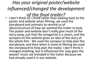 Has your original poster/website
 influenced/changed the development
          of the final trailer?
• I don’t think so, I think rather than looking back to the
  poster and website when filming, we used the
  storyboard and animatic to remind us of
  ideas/structure of how we wanted the trailer to look.
  The poster and website don’t really give much of the
  story away, just that the antagonist is a clown, and the
  synopsis on the website gives an idea of the story of
  the whole film. We used the synopsis to help plan the
  storyboard, and then when it came to filming we used
  the storyboard to help plan the trailer. I don’t think it
  changed anything, but it influenced the ‘pop goes the
  weasel’ music we included in the trailer because we
  had already used it in our website.
 