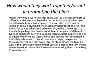 How would they work together/or not
       in promoting the film?
• I think they would work together really well, all 3 pieces connect to
  different audiences, you have the poster which can be advertised
  on billboards, buses, bus stops etc.. the website, which can be
  linked on social networking sites such as twitter, facebook etc.. and
  the trailer can be advertised on television, in the cinema etc… so
  the whole package reaches lots of different people and different
  types of audiences such as a younger technological audience as well
  as adults who drive past/get the bus and see the film advertised. I
  think they all connect, they all have similar style, images, etc.. so
  the audience will see they work together to promote the film. As
  well, if the same audience member sees all 3 pieces, the film will be
  remembered as they notice it everywhere, making them more likely
  to want to see it.
 