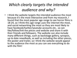 Which clearly targets the intended
          audience and why?
• I think the website targets the intended audience the most
  because it’s the most interactive and from my research, I
  found that the most popular age range to see horror films is
  18-24, so I think this age range uses the internet the most,
  and social networking the most so they are most likely to
  have facebook/twitter/youtube accounts etc.. so can
  like/follow/link the pieces and website and share it with
  their friends and followers. The website can also include
  many different things, such as backstage gallery, synopsis,
  up to date newsfeeds, as well as including the other pieces,
  the poster and trailer, so I think the website would appeal
  to the audience the most as you can see everything to do
  with the film!
 