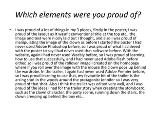 Which elements were you proud of?
• I was proud of a lot of things in my 3 pieces, firstly in the poster, I was
  proud of the layout as it wasn’t conventional title at the top etc.. the
  image and text were nicely laid out I thought, and also I was proud of
  manipulating the image of the clown as before I started the poster I had
  never used Adobe Photoshop before, so I was proud of what I achieved
  with the poster to say I had never used that software before. With the
  website, again I had never used Weebly before, so I was proud of learning
  how to use that successfully, and I had never used Adobe Flash before
  either, so I was proud of the rollover image I created on the homepage
  where if you roll over the image with the mouse the clown pops up behind
  the wardrobe. In the trailer, I again had never used Adobe Premier before,
  so I was proud learning to use that, my favourite bit of the trailer is the
  arcing shot in the woods around the protagonist Jennifer so I was very
  proud of that shot. Also I think the trailer was edited very well, and I was
  proud of the ideas I had for the trailer story when creating the storyboard,
  such as the clown character, the party scene, running down the stairs, the
  clown creeping up behind the boy etc..
 