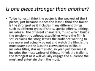 Is one piece stronger than another?
• To be honest, I think the poster is the weakest of the 3
  pieces, just because it does the least, I think the trailer
  is the strongest as it includes many different things
  such as different types of shots, special effects, editing,
  includes all the different characters, music which builds
  the tension throughout, establishes where the film is
  set, explains the story, leaves the audience wanting to
  see more and actually go out and watch the film, is the
  most scary out the 3 as the clown comes to life, it
  includes titles, star names etc, so yeah just because it
  includes the most variety of things, I think the trailer is
  the strongest as it will visually engage the audience the
  most and entertain them the most.
 