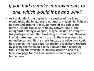 If you had to make improvements to
     one, which would it be and why?
• As I said, I think the poster is the weaker of the 3, so I
  would make the image stand out more, maybe highlight the
  background around it, include more of the colour red,
  maybe include the knife to follow conventions of the
  antagonist holding a weapon, maybe include an image of
  the protagonist Jennifer screaming or something. However
  I could make improvements to all 3, the trailer could be
  edited better and fit the music better, the voice over could
  be creepier, the news reporter made to look more realistic
  by playing the video on a television and then recording
  that. I think the website could also include a link to a
  facebook page for the film, include more things on the
  home page
 