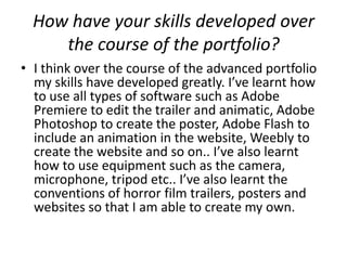 How have your skills developed over
     the course of the portfolio?
• I think over the course of the advanced portfolio
  my skills have developed greatly. I’ve learnt how
  to use all types of software such as Adobe
  Premiere to edit the trailer and animatic, Adobe
  Photoshop to create the poster, Adobe Flash to
  include an animation in the website, Weebly to
  create the website and so on.. I’ve also learnt
  how to use equipment such as the camera,
  microphone, tripod etc.. I’ve also learnt the
  conventions of horror film trailers, posters and
  websites so that I am able to create my own.
 