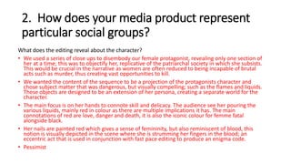 2. How does your media product represent
particular social groups?
What does the editing reveal about the character?
• We used a series of close ups to disembody our female protagonist, revealing only one section of
her at a time; this was to objectify her, replicative of the patriarchal society in which she subsists.
This would be crucial in the narrative as women are often reduced to being incapable of brutal
acts such as murder, thus creating vast opportunities to kill.
• We wanted the content of the sequence to be a projection of the protagonists character and
chose subject matter that was dangerous, but visually compelling; such as the flames and liquids.
These objects are designed to be an extension of her persona, creating a separate world for the
character.
• The main focus is on her hands to connote skill and delicacy. The audience see her pouring the
various liquids, mainly red in colour as there are multiple implications it has. The main
connotations of red are love, danger and death, it is also the iconic colour for femme fatal
alongside black.
• Her nails are painted red which gives a sense of femininity, but also reminiscent of blood, this
notion is visually depicted in the scene where she is strumming her fingers in the blood; an
eccentric act that is used in conjunction with fast pace editing to produce an enigma code.
• Pessimist
 