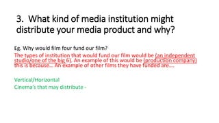 3. What kind of media institution might
distribute your media product and why?
Eg. Why would film four fund our film?
The types of institution that would fund our film would be (an independent
studio/one of the big 6). An example of this would be (production company)
this is because… An example of other films they have funded are….
Vertical/Horizontal
Cinema’s that may distribute -
 