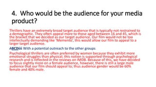 4. Who would be the audience for your media
product?
Thrillers have an extremely broad target audience that is typically not restrained to
a demographic. They often appeal more to those aged between 16 and 45, which is
the bracket that we decided as our target audience. Our film would not be too
intellectually demanding like ‘Memento’, this would allow our film to appeal to a
larger target audience.
ABCDEE With a potential outreach to the other groups
Psychological thrillers are often preferred by women because they exhibit more
emotional struggles than physical; this notion is supported through psychological
research and is reflected in the reviews on IMDB. Because of this, we have decided
to focus slightly more on a female audience, however, there is still a large male
audience that our film should appeal to; thus audience gender would be 60%
female and 40% male.
 
