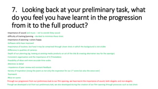 7. Looking back at your preliminary task, what
do you feel you have learnt in the progression
from it to the full product?
-importance of sound and music – not to overdo foley sound
-difficulty of tracking/panning – decided to minimize these shots
-importance of planning > actors happy
-Software skills have improved
-Importance of location, but how it may be comprised through closer shots in which the background is not visible
-Difference in qualities of cameras
-Depth of our planning (eg. looking at existing media products on art of the title & creating alternative ieas for the openign)
-Consistent organisation and the importance of it (Timetables)
-Feasibility of ideas and more accurate time scales
-Attention to detail
--Impotence of peer review and constant feedback
-Variety of inspiration (Using the poem as not only the inspiration for our 1st scene but also the voice over)
-Teamwork
-Mice-en-scene
Through our progression from our preliminary task to our film opening, we have learnt the importance of sound, both diegetic and non-diegetic.
Though we developed a lot from our preliminary task, we also developed during the creation of our film opening through processes such as test shots
 