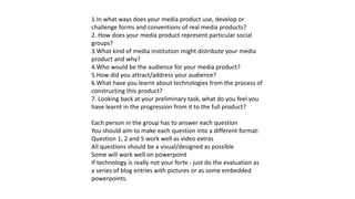 1.In what ways does your media product use, develop or
challenge forms and conventions of real media products?
2. How does your media product represent particular social
groups?
3.What kind of media institution might distribute your media
product and why?
4.Who would be the audience for your media product?
5.How did you attract/address your audience?
6.What have you learnt about technologies from the process of
constructing this product?
7. Looking back at your preliminary task, what do you feel you
have learnt in the progression from it to the full product?
Each person in the group has to answer each question
You should aim to make each question into a different format:
Question 1, 2 and 5 work well as video extras
All questions should be a visual/designed as possible
Some will work well on powerpoint
If technology is really not your forte - just do the evaluation as
a series of blog entries with pictures or as some embedded
powerpoints.
 