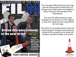 The note paper effect behind the main image
 gives the whole product of Keith & Terry a
synergy to the trailer, poster and magazine as
   well as having the intertextuality to The
                Inbetweeners.

    The use of the effect behind the image
challenges the conventions of a ﬁlm magazine
 as they never repeat the same image behind
               the main image.

This works for my product because of the use
of the note paper throughout the production
 of Keith & Terry products so the reader will
 therefore associate the effect with the ﬁlm.
 