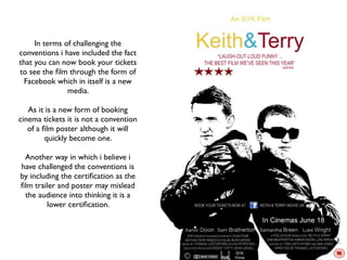 In terms of challenging the
conventions i have included the fact
that you can now book your tickets
to see the ﬁlm through the form of
 Facebook which in itself is a new
               media.

   As it is a new form of booking
cinema tickets it is not a convention
   of a ﬁlm poster although it will
         quickly become one.

 Another way in which i believe i
have challenged the conventions is
by including the certiﬁcation as the
ﬁlm trailer and poster may mislead
 the audience into thinking it is a
        lower certiﬁcation.
 