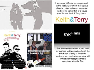 I have used different techniques such
 as the note paper effect throughout
 also the colour scheme i have used
  has become somewhat of a house
  style for the Keith & Terry brand.




 The institution i created is also used
throughout and is associated with the
   ﬁlm Keith & Terry as when the
audience sees the institution they will
    immediately recognise that is
       associated with the ﬁlm.
 