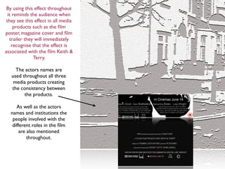 By using this effect throughout
  it reminds the audience when
 they see this effect in all media
     products such as the ﬁlm
poster, magazine cover and ﬁlm
   trailer they will immediately
    recognise that the effect is
associated with the ﬁlm Keith &
               Terry.

     The actors names are
   used throughout all three
    media products creating
   the consistency between
         the products.

     As well as the actors
  names and institutions the
   people involved with the
   different roles in the ﬁlm
       are also mentioned
           throughout.
 