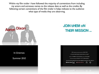 Within my ﬁlm trailer i have followed the majority of conventions from including
  my actors and actresses names to the release date as well as the credits. By
following certain conventions of the ﬁlm trailer it helps indicate to the audience
                     what type of media they are observing.
 