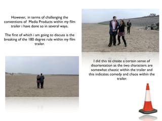 However, in terms of challenging the
conventions of Media Products within my ﬁlm
    trailer i have done so in several ways.

The ﬁrst of which i am going to discuss is the
breaking of the 180 degree rule within my ﬁlm
                    trailer.



                                                     I did this to create a certain sense of
                                                  disorientation as the two characters are
                                                   somewhat chaotic within the trailer and
                                                 this indicates comedy and chaos within the
                                                                      trailer.
 