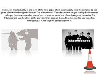 The use of intertextuality in the form of the note paper effect automatically links the audience to the
genre of comedy through the form of The Inbetweeners. The effect on the images during the ﬁlm trailer
   challenges the conventions because of the continuous use of the effect throughout the trailer. The
    Inbetweeners use the effect at the start and then again at the end but i decided to use the effect
                             throughout as it has a lighter comedic feel to it.
 