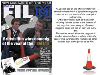 As you can see on the left i have followed
several conventions of a typical ﬁlm magazine
 cover such as the month of the issue price
                  and barcode.
    Other conventions such as the banner
  including the free poster at the bottom of
   the magazine occur every so often on a
 magazine cover and not on each and every
                      one.
  The articles named within the magazine is
 another common feature to help entice the
reader into purchasing the magazine as other
    features such as the poster do as well.
 