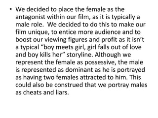 We decided to place the female as the antagonist within our film, as it is typically a male role.  We decided to do this to make our film unique, to entice more audience and to boost our viewing figures and profit as it isn’t a typical “boy meets girl, girl falls out of love and boy kills her” storyline. Although we represent the female as possessive, the male is represented as dominant as he is portrayed as having two females attracted to him. This could also be construed that we portray males as cheats and liars. 